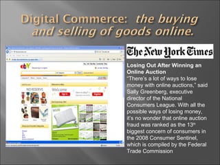 Losing Out After Winning an Online Auction “ There’s a lot of ways to lose money with online auctions,” said Sally Greenberg, executive director of the National Consumers League. With all the possible ways of losing money, it’s no wonder that online auction fraud was ranked as the 13 th  biggest concern of consumers in the 2008 Consumer Sentinel, which is compiled by the Federal Trade Commission 