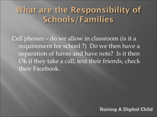 Cell phones – do we allow in classroom (is it a requirement for school ?)  Do we then have a separation of haves and have nots?  Is it then Ok if they take a call, text their friends, check their Facebook. Raising A Digital Child 
