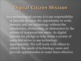 As a technological society it is our responsibility to provide all users the opportunity to work, interact, and use technology without the interference, destruction, or obstruction by the actions of inappropriate users. As digital citizens we pledge to help create a society of users that strive to use technology appropriately. We will work with others to identify the needs of technology users and provide opportunities to make them effective.  