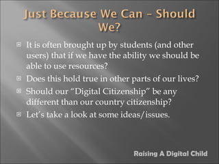 It is often brought up by students (and other users) that if we have the ability we should be able to use resources? Does this hold true in other parts of our lives? Should our “Digital Citizenship” be any different than our country citizenship? Let’s take a look at some ideas/issues. Raising A Digital Child 