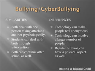 SIMILARITIES DIFFERENCES Both deal with one person taking attacking another psychologically. Students can deal with both through intervention. Both can continue after school as well. Technology can make people feel anonymous. Technology can involve a larger number of people. Regular bullying can have a physical aspect as well. Raising A Digital Child 
