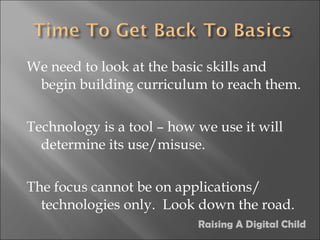 We need to look at the basic skills and begin building curriculum to reach them. Technology is a tool – how we use it will determine its use/misuse. The focus cannot be on applications/ technologies only.  Look down the road. Raising A Digital Child 