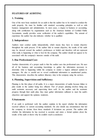 10
FEATURES OF AUDITING
1. Training
One of the most basic standards for an audit is that the auditor has to be trained to conduct the
audit properly. He must be familiar with standard accounting principles as well as with
business management and administration. In most cases, a degree in business or accounting,
along with certification by organizations such as the American Institute of Certified Public
Accountants, usually provides some verification of the auditor's capabilities. The amount of
experience the auditor has also indicates whether he is qualified.
2. Independence
Auditors must conduct audits independently, which means they have to remain objective
throughout the audit process. If the auditor fails to remain objective, the results of the audit
may be skewed toward the auditor's preferences or beliefs and therefore will not represent
what really is happening or what is best for the company. The auditor should not appear to be
associated with the company's interests outside of the audit.
3. Due Professional Care
Another characteristic of a proper audit is that the auditor uses due professional care. He uses
all of his business and accounting knowledge to gather the information necessary to
determine what is happening within the company to render a logical, unbiased opinion to
managers. He also is careful not to reveal confidential information to unauthorized parties.
This characteristic describes the auditors fiduciary duty to the company using his services.
4. Planning, Supervision and Sufficiency
Planning is the first phase of all audits. It is a major characteristic of audits because failure to
plan results in the auditor being less efficient. Part of proper planning involves hiring any
audit assistants necessary and supervising them well. As the auditor and his assistants
progress through their audit plan, they must gather information sufficient to meet the audit's
objectives and support the opinions rendered.
5.Statements
If an audit is performed well, the auditor explains in his report whether the information
received adheres to current accounting standards. He also details any circumstances that led
the company to deviate from those standards if deviations are present. The auditor tells
whether the information he has received is accurate and states a formal opinion about the
results of the audit or shows why he couldn't reach a conclusion
 
