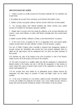 11
ADVANTAGES OF AUDIT
1. Audited accounts are readily accepted by Government authorities like Tax authorities and
Central banks.
2. By auditing the accounts Errors and frauds can be detected and rectified in time.
3. Audited accounts carry greater authority than the accounts which have not been audited.
4. For accessing finance from financial institutions like Banks, previous years audited
accounts are evaluated for determining repayment capability.
5. Regular audit of account create fear among the employees in the accounts department and
exercise a great moral influence on clients staff thereby restraining them from commit frauds
and errors.
6. Audited accounts facilitate settlement of claims on the retirement/death of a partner.
7. In the event of loss of property by fire or on happening of the event insured against,
Audited accounts help in the early settlement of claims from the insurance company.
8.In case of Public Company where ownership is separated from management, auditing of
accounts reassure the shareholders that accounts have been properly maintained, funds are
utilized for the right purpose and the management have not taken any undue advantage of
their position.
9.To determine the value of the business in the event of purchase or sales of the business,
audited account will be the treated as the base for the evaluation.
10. The audit of accounts by a qualified auditor also help the management to understand the
financial position of the business and also it will help the management to take decision on
various matters like report in internal control system of the organization or setting up of an
internal audit department etc.
11.If the accounts have been audited by an independent person, disputes between the
management and labor unions on payment of bonus and higher wages can be settled
amicably.
12. In the event of admission of a new partner, audited accounts will facilitate the formation
of terms and conditions for joining the new partner. Last 3 years audited accounts will give a
general idea about the growth and financial position of the business to the new partner.
 