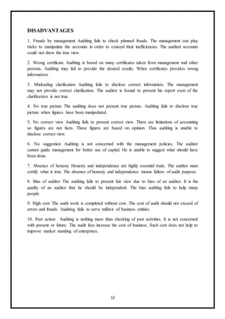 12
DISADVANTAGES
1. Frauds by management Auditing fails to check planned frauds. The management can play
tricks to manipulate the accounts in order to conceal their inefficiencies. The audited accounts
could not show the true view.
2. Wrong certificate Auditing is based on many certificates taken from management and other
persons. Auditing may fail to provide the desired results. When certificates provides wrong
information.
3. Misleading clarification Auditing fails to disclose correct information. The management
may not provide correct clarification. The auditor is bound to present his report even of the
clarification is not true.
4. No true picture The auditing does not present true picture. Auditing fails to disclose true
picture when figures have been manipulated.
5. No correct view Auditing fails to present correct view. There are limitations of accounting
so figures are not facts. These figures are based on opinion. Thus auditing is unable to
disclose correct view.
6. No suggestion Auditing is not concerned with the management policies. The auditor
cannot guide management for better use of capital. He is unable to suggest what should have
been done.
7. Absence of honesty Honesty and independence are highly essential traits. The auditor must
certify what is true. The absence of honesty and independence means failure of audit purpose.
8. Bias of auditor The auditing fails to present fair view due to bias of an auditor. It is the
quality of an auditor that he should be independent. The bias auditing fails to help many
people.
9. High cost The audit work is completed without cost. The cost of audit should not exceed of
errors and frauds. Auditing fails to serve million of business entities.
10. Past action Auditing is nothing more than checking of past activities. It is not concerned
with present or future. The audit fees increase the cost of business. Such cost does not help to
improve market standing of enterprises.
 