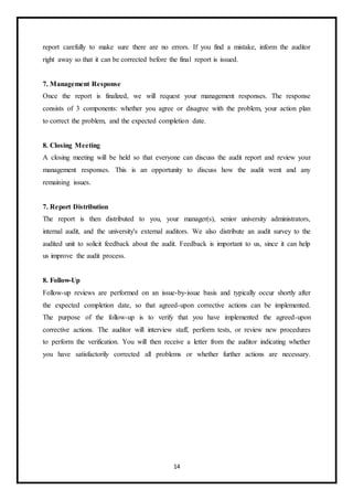 14
report carefully to make sure there are no errors. If you find a mistake, inform the auditor
right away so that it can be corrected before the final report is issued.
7. Management Response
Once the report is finalized, we will request your management responses. The response
consists of 3 components: whether you agree or disagree with the problem, your action plan
to correct the problem, and the expected completion date.
8. Closing Meeting
A closing meeting will be held so that everyone can discuss the audit report and review your
management responses. This is an opportunity to discuss how the audit went and any
remaining issues.
7. Report Distribution
The report is then distributed to you, your manager(s), senior university administrators,
internal audit, and the university's external auditors. We also distribute an audit survey to the
audited unit to solicit feedback about the audit. Feedback is important to us, since it can help
us improve the audit process.
8. Follow-Up
Follow-up reviews are performed on an issue-by-issue basis and typically occur shortly after
the expected completion date, so that agreed-upon corrective actions can be implemented.
The purpose of the follow-up is to verify that you have implemented the agreed-upon
corrective actions. The auditor will interview staff, perform tests, or review new procedures
to perform the verification. You will then receive a letter from the auditor indicating whether
you have satisfactorily corrected all problems or whether further actions are necessary.
 