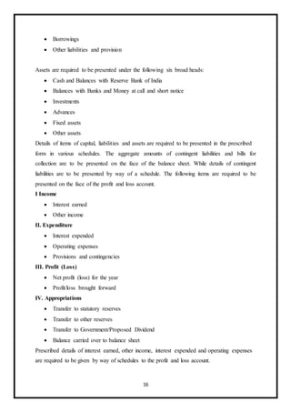 16
 Borrowings
 Other liabilities and provision
Assets are required to be presented under the following six broad heads:
 Cash and Balances with Reserve Bank of India
 Balances with Banks and Money at call and short notice
 Investments
 Advances
 Fixed assets
 Other assets
Details of items of capital, liabilities and assets are required to be presented in the prescribed
form in various schedules. The aggregate amounts of contingent liabilities and bills for
collection are to be presented on the face of the balance sheet. While details of contingent
liabilities are to be presented by way of a schedule. The following items are required to be
presented on the face of the profit and loss account.
I Income
 Interest earned
 Other income
II. Expenditure
 Interest expended
 Operating expenses
 Provisions and contingencies
III. Profit (Loss)
 Net profit (loss) for the year
 Profit/loss brought forward
IV. Appropriations
 Transfer to statutory reserves
 Transfer to other reserves
 Transfer to Government/Proposed Dividend
 Balance carried over to balance sheet
Prescribed details of interest earned, other income, interest expended and operating expenses
are required to be given by way of schedules to the profit and loss account.
 