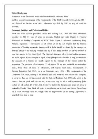 17
Other Disclosures
In addition to the disclosures to be made in the balance sheet and profit
and loss account in pursuance of the requirements of the Third Schedule to the Act, the RBI
has directed to disclose some other information specified by RBI by way of notes on
accounts.
Advanced Auditing and Professional Ethics
Profit and Loss account prescribed under The Banking Act, 1949 and other information
specified by RBI by way of notes on accounts, Student may refer Chapter 6 Financial
Statements of Banking Companies of IPCC Level Paper 5 Advanced Accounting Study
Material. Signatures - Sub-section (2) of section 29 of the Act requires that the financial
statements of banking companies incorporated in India should be signed by the manager or
principal officer of the banking company and by at least three directors (or all the directors in
case the number is less than three). The financial statements of a foreign banking company
are to be signed by the manager or agent of the principal office in India. It may be noted that
the accounts of a branch are usually signed by the manager of the branch and/or the
accountant. The provision of sub-section (2) of section 29 are also applicable to nationalized
banks, State Bank of India, its subsidiaries, and regional rural banks. Requirements of
Banking Regulation Act, 1949, vis a vis Companies Act, 1956 – The requirements of the
Companies Act, 1956, relating to the balance sheet and profit and loss account of a company,
in so far as they are not inconsistent with the Banking Regulation Act, 1949, also apply to the
balance sheet or profit and loss account, as the case may be, of a banking company [sub-
section (3) of section 29 of the Act]. It may be noted that this provision does not apply to
nationalized banks, State Bank of India, its subsidiaries and regional rural banks. Banks listed
on a stock exchange have to comply with the requirements of the Listing Agreement as
amended from time to time.
 