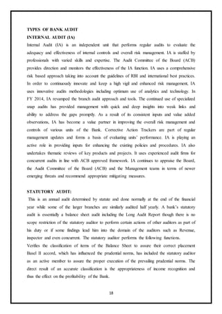 18
TYPES OF BANK AUDIT
INTERNAL AUDIT (IA)
Internal Audit (IA) is an independent unit that performs regular audits to evaluate the
adequacy and effectiveness of internal controls and overall risk management. IA is staffed by
professionals with varied skills and expertise. The Audit Committee of the Board (ACB)
provides direction and monitors the effectiveness of the IA function. IA uses a comprehensive
risk based approach taking into account the guidelines of RBI and international best practices.
In order to continuously innovate and keep a high vigil and enhanced risk management, IA
uses innovative audits methodologies including optimum use of analytics and technology. In
FY 2014, IA revamped the branch audit approach and tools. The continued use of specialized
snap audits has provided management with quick and deep insights into weak links and
ability to address the gaps promptly. As a result of its consistent inputs and value added
observations, IA has become a value partner in improving the overall risk management and
controls of various units of the Bank. Corrective Action Trackers are part of regular
management updates and forms a basis of evaluating units’ performance. IA is playing an
active role in providing inputs for enhancing the existing policies and procedures. IA also
undertakes thematic reviews of key products and projects. It uses experienced audit firms for
concurrent audits in line with ACB approved framework. IA continues to appraise the Board,
the Audit Committee of the Board (ACB) and the Management teams in terms of newer
emerging threats and recommend appropriate mitigating measures.
STATUTORY AUDIT:
This is an annual audit determined by statute and done normally at the end of the financial
year while some of the larger branches are similarly audited half yearly. A bank’s statutory
audit is essentially a balance sheet audit including the Long Audit Report though there is no
scope restriction of the statutory auditor to perform certain actions of other auditors as part of
his duty or if some findings lead him into the domain of the auditors such as Revenue,
inspector and even concurrent. The statutory auditor performs the following functions.
Verifies the classification of items of the Balance Sheet to assure their correct placement
Basel II accord, which has influenced the prudential norms, has included the statutory auditor
as an active member to assure the proper execution of the prevailing prudential norms. The
direct result of an accurate classification is the appropriateness of income recognition and
thus the effect on the profitability of the Bank.
 