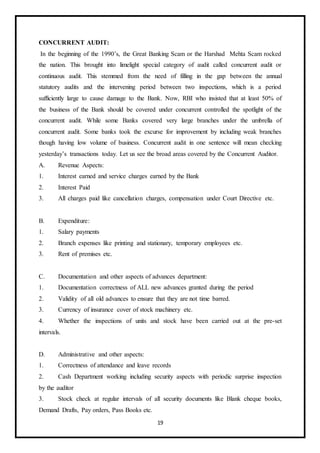 19
CONCURRENT AUDIT:
In the beginning of the 1990’s, the Great Banking Scam or the Harshad Mehta Scam rocked
the nation. This brought into limelight special category of audit called concurrent audit or
continuous audit. This stemmed from the need of filling in the gap between the annual
statutory audits and the intervening period between two inspections, which is a period
sufficiently large to cause damage to the Bank. Now, RBI who insisted that at least 50% of
the business of the Bank should be covered under concurrent controlled the spotlight of the
concurrent audit. While some Banks covered very large branches under the umbrella of
concurrent audit. Some banks took the excurse for improvement by including weak branches
though having low volume of business. Concurrent audit in one sentence will mean checking
yesterday’s transactions today. Let us see the broad areas covered by the Concurrent Auditor.
A. Revenue Aspects:
1. Interest earned and service charges earned by the Bank
2. Interest Paid
3. All charges paid like cancellation charges, compensation under Court Directive etc.
B. Expenditure:
1. Salary payments
2. Branch expenses like printing and stationary, temporary employees etc.
3. Rent of premises etc.
C. Documentation and other aspects of advances department:
1. Documentation correctness of ALL new advances granted during the period
2. Validity of all old advances to ensure that they are not time barred.
3. Currency of insurance cover of stock machinery etc.
4. Whether the inspections of units and stock have been carried out at the pre-set
intervals.
D. Administrative and other aspects:
1. Correctness of attendance and leave records
2. Cash Department working including security aspects with periodic surprise inspection
by the auditor
3. Stock check at regular intervals of all security documents like Blank cheque books,
Demand Drafts, Pay orders, Pass Books etc.
 