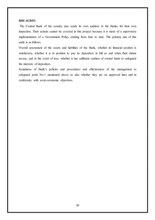 20
RBI AUDIT:
The Central Bank of the country also sends its own auditors to the Banks for their own
inspection. Their actions cannot be covered in this project because it is more of a supervisory
implementation of a Government Policy existing from time to time. The primary aim of this
audit is as follows.
Overall assessment of the assets and liabilities of the Bank, whether its financial position is
satisfactory, whether it is in position to pay its depositors in full as and when their claims
accrue, and in the event of loss, whether it has sufficient cushion of owned funds to safeguard
the interests of depositors.
Soundness of Bank’s policies and procedures and effectiveness of the management to
safeguard point No.1 mentioned above as also whether they are on approved lines and in
conformity with socio-economic objectives.
 
