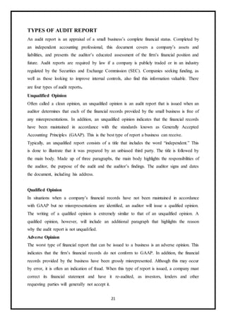 21
TYPES OF AUDIT REPORT
An audit report is an appraisal of a small business’s complete financial status. Completed by
an independent accounting professional, this document covers a company’s assets and
liabilities, and presents the auditor’s educated assessment of the firm’s financial position and
future. Audit reports are required by law if a company is publicly traded or in an industry
regulated by the Securities and Exchange Commission (SEC). Companies seeking funding, as
well as those looking to improve internal controls, also find this information valuable. There
are four types of audit reports.
Unqualified Opinion
Often called a clean opinion, an unqualified opinion is an audit report that is issued when an
auditor determines that each of the financial records provided by the small business is free of
any misrepresentations. In addition, an unqualified opinion indicates that the financial records
have been maintained in accordance with the standards known as Generally Accepted
Accounting Principles (GAAP). This is the best type of report a business can receive.
Typically, an unqualified report consists of a title that includes the word “independent.” This
is done to illustrate that it was prepared by an unbiased third party. The title is followed by
the main body. Made up of three paragraphs, the main body highlights the responsibilities of
the auditor, the purpose of the audit and the auditor’s findings. The auditor signs and dates
the document, including his address.
Qualified Opinion
In situations when a company’s financial records have not been maintained in accordance
with GAAP but no misrepresentations are identified, an auditor will issue a qualified opinion.
The writing of a qualified opinion is extremely similar to that of an unqualified opinion. A
qualified opinion, however, will include an additional paragraph that highlights the reason
why the audit report is not unqualified.
Adverse Opinion
The worst type of financial report that can be issued to a business is an adverse opinion. This
indicates that the firm’s financial records do not conform to GAAP. In addition, the financial
records provided by the business have been grossly misrepresented. Although this may occur
by error, it is often an indication of fraud. When this type of report is issued, a company must
correct its financial statement and have it re-audited, as investors, lenders and other
requesting parties will generally not accept it.
 