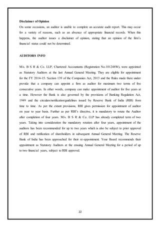22
Disclaimer of Opinion
On some occasions, an auditor is unable to complete an accurate audit report. This may occur
for a variety of reasons, such as an absence of appropriate financial records. When this
happens, the auditor issues a disclaimer of opinion, stating that an opinion of the firm’s
financial status could not be determined.
AUDITORS INFO
M/s. B S R & Co. LLP, Chartered Accountants (Registration No.101248W), were appointed
as Statutory Auditors at the last Annual General Meeting. They are eligible for appointment
for the FY 2014-15. Section 139 of the Companies Act, 2013 and the Rules made there under
provide that a company can appoint a firm as auditor for maximum two terms of five
consecutive years. In other words, company can make appointment of auditor for five years at
a time. However the Bank is also governed by the provisions of Banking Regulation Act,
1949 and the circulars/notification/guidelines issued by Reserve Bank of India (RBI) from
time to time. As per the extant provisions, RBI gives permission for appointment of auditor
on year to year basis. Further as per RBI’s directive, it is mandatory to rotate the Auditor
after completion of four years. M/s. B S R & Co. LLP has already completed term of two
years. Taking into consideration the mandatory rotation after four years, appointment of the
auditors has been recommended for up to two years which is also be subject to prior approval
of RBI and ratification of shareholders in subsequent Annual General Meeting. The Reserve
Bank of India has been approached for their re-appointment. Your Board recommends their
appointment as Statutory Auditors at the ensuing Annual General Meeting for a period of up
to two financial years, subject to RBI approval.
 