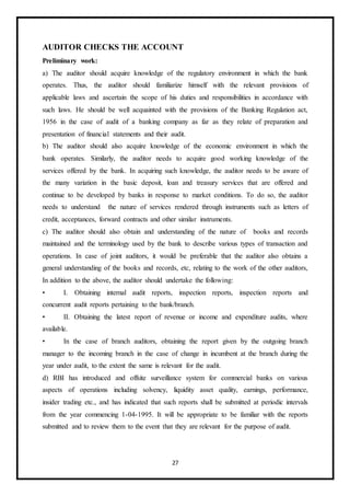 27
AUDITOR CHECKS THE ACCOUNT
Preliminary work:
a) The auditor should acquire knowledge of the regulatory environment in which the bank
operates. Thus, the auditor should familiarize himself with the relevant provisions of
applicable laws and ascertain the scope of his duties and responsibilities in accordance with
such laws. He should be well acquainted with the provisions of the Banking Regulation act,
1956 in the case of audit of a banking company as far as they relate of preparation and
presentation of financial statements and their audit.
b) The auditor should also acquire knowledge of the economic environment in which the
bank operates. Similarly, the auditor needs to acquire good working knowledge of the
services offered by the bank. In acquiring such knowledge, the auditor needs to be aware of
the many variation in the basic deposit, loan and treasury services that are offered and
continue to be developed by banks in response to market conditions. To do so, the auditor
needs to understand the nature of services rendered through instruments such as letters of
credit, acceptances, forward contracts and other similar instruments.
c) The auditor should also obtain and understanding of the nature of books and records
maintained and the terminology used by the bank to describe various types of transaction and
operations. In case of joint auditors, it would be preferable that the auditor also obtains a
general understanding of the books and records, etc, relating to the work of the other auditors,
In addition to the above, the auditor should undertake the following:
• I. Obtaining internal audit reports, inspection reports, inspection reports and
concurrent audit reports pertaining to the bank/branch.
• II. Obtaining the latest report of revenue or income and expenditure audits, where
available.
• In the case of branch auditors, obtaining the report given by the outgoing branch
manager to the incoming branch in the case of change in incumbent at the branch during the
year under audit, to the extent the same is relevant for the audit.
d) RBI has introduced and offsite surveillance system for commercial banks on various
aspects of operations including solvency, liquidity asset quality, earnings, performance,
insider trading etc., and has indicated that such reports shall be submitted at periodic intervals
from the year commencing 1-04-1995. It will be appropriate to be familiar with the reports
submitted and to review them to the event that they are relevant for the purpose of audit.
 