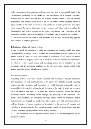 28
e) In a computerized environment the audit procedure may have to appropriately tuned to the
circumstances, particularly as the books are not authenticated as in manually maintained
accounts and the auditor may not have his in-house computer facility to taste the software
programmes. The emphasis would have to be laid on internal control procedure related to
inputs, security in the matter of access to EDP system, use of codes, passwords, data inputs
being prepared by person independent of key operators and other build-in procedure for
datavalidation and system controls as to ensure completeness and correctness of the
transaction keyed in. system documentation of the software may be obtained and examined.
f) One set of tests that the auditor at both the branch level and head office level may apply for
audit of banks in analytical procedure.
2) Evaluation of internal control system:
It may be noted that transaction in banks are voluminous and repetitive, andfall into limited
categories/heads of account. It may, therefore, be moreappropriate that the evaluation of the
internal control is made for each class/category of transaction. If the exercise of internal
control evaluation is properly carried out, it assist the auditor to determine the effectiveness
or otherwise of the control systems and accordingly enable him to strengthen his audit
procedures, and lay appropriate emphasis on the risk prone areas. Internal control would
include accounting control administrative controls.
a)Accounting controls:
Accounting controls cover areas directly concerned with recording of financial transactions
and maintenance of such registers/records as to ensure their reliability .Internal accounting
controls are also envisaging such procedures as would determine responsibility and fix
accountability with regard to safeguarding of the assets of the bank. It would not be out of
place of mention that there is a distinction between accounting system and internal
accounting controls. Accounting system envisages the processing of the transaction and
events, their recognition, and appropriate recording. Internal controls are techniques, method
and procedures so designed and usually built into systems, as would enable prevention as
well as detection of errors, omissions or irregularities in the process of execution and
recording of transaction/events. The internal accounting controls as would ensure prevention
of errors, omissions and irregularities would include following:
I. No transaction can be registered/recorded unless it is sanctioned/approved by the
designated authority
 