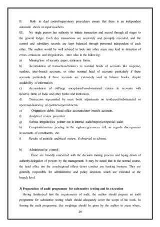 29
II. Built- in dual control/supervisory procedures ensure that there is an independent
automatic check on input/vouchers.
III. No single person has authority to initiate transaction and record through all stages to
the general ledger. Each day transactions are accurately and promptly recorded, and the
control and subsidiary records are kept balanced through personnel independent of each
other. The auditor would be well advised to look into other areas may lead to detection of
errors, omissions and irregularities, inter alias in the following:
a) Missing/loss of security paper, stationery forms.
b) Accumulation of transactions/balances in nominal heads of accounts like suspense,
sundries, inter-branch accounts, or other nominal head of accounts particularly if there
accounts particularly if these accounts are extensively used to balance books, despite
availability of information.
c) Accumulation of old/large unexplained/unsubstantiated entries in accounts with
Reserve Bank of India and other banks and institutions.
d) Transaction represented by mere book adjustments no tevidenced/substantiated or
upon non-honoring of contracts/commitments.
e) Origination debits I head office accounts/inter-branch accounts.
f) Analytical review procedure.
g) Serious irregularities pointer out in internal audit/inspection/special audit
h) Complaints/matters pending in the vigilance/grievances cell, as regards discrepancies
in accounts of constituents, etc.
i) Results of periodic analytical review, if observed as adverse.
b) Administrative control:
These are broadly concerned with the decision making process and laying down of
authority/delegation of powers by the management. It may be noted that in the normal course,
the head office use the zonal/regional offices donot conduct any banking business. They are
generally responsible for administrative and policy decisions which are executed at the
branch level.
3) Preparation of audit programme for substantive testing and its execution
Having familiarized him the requirements of audit, the auditor should prepare an audit
programme for substantive testing which should adequately cover the scope of his work. In
framing the audit programme, due weightage should be given by the auditor to areas where,
 