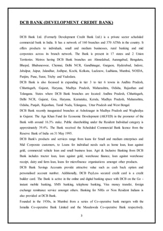 3
DCB BANK (DEVELOPMENT CREDIT BANK)
DCB Bank Ltd. (Formerly Development Credit Bank Ltd.) is a private sector scheduled
commercial bank in India. It has a network of 160 branches and 370 ATMs in the country. It
offers products to individuals, small and medium businesses, rural banking and mid
corporates across its branch network. The Bank is present in 17 states and 2 Union
Territories. Metros having DCB Bank branches are Ahmedabad, Aurangabad, Bengaluru,
Bhopal, Bhubaneswar, Chennai, Delhi NCR, Gandhinagar, Gurgaon, Hyderabad, Indore,
Jabalpur, Jaipur, Jalandhar, Jodhpur, Kochi, Kolkata, Lucknow, Ludhiana, Mumbai, NOIDA,
Panjim, Pune, Surat, Trichy and Vadodara.
DCB Bank is also focussed in expanding in tier 3 to tier 6 towns in Andhra Pradesh,
Chhattisgarh, Gujarat, Haryana, Madhya Pradesh, Maharashtra, Odisha, Rajasthan and
Telangana. States where DCB Bank branches are located: Andhra Pradesh, Chhattisgarh,
Delhi NCR, Gujarat, Goa, Haryana, Karnataka, Kerala, Madhya Pradesh, Maharashtra,
Odisha, Punjab, Rajasthan, Tamil Nadu, Telangana, Uttar Pradesh and West Bengal.
DCB Bank recently inaugurated branches at Ashoknagar in Madhya Pradesh and Waghodiya
in Gujarat. The Aga Khan Fund for Economic Development (AKFED) in the promoter of the
Bank with around 16.3% stake. Public shareholding under the Resident Individual category is
approximately 39.4%. The Bank received the Scheduled Commercial Bank licence from the
Reserve Bank of India on 31 May 1995.
DCB Bank's products and services range from loans for Small and medium enterprises and
Mid Corporate customers, to Loans for individual needs such as home loan, loan against
gold, commercial vehicle loan and small business loan. Agri & Inclusive Banking from DCB
Bank includes tractor loan, loan against gold, warehouse finance, loan against warehouse
receipt, dairy and farm loan, loans for microfinance organisations amongst other products.
DCB Bank Savings Accounts provide attractive value such as cash back option and
personalised account number. Additionally, DCB PayLess secured credit card is a credit
builder card. The Bank is active in the online and digital banking space with DCB on the Go -
instant mobile banking, SMS banking, telephone banking, Visa money transfer, foreign
exchange remittance service amongst others. Banking for NRIs or Non Resident Indians is
also provided at DCB Bank.
Founded in the 1930s, in Mumbai from a series of Co-operative bank mergers with the
Ismailia Co-operative Bank Limited and the Masalawala Co-operative Bank respectively.
 