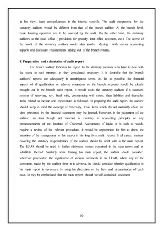 30
in his view, there areweaknesses in the internal controls. The audit programme for the
statutory auditors would be different from that of the branch auditor. At the branch level,
basic banking operation are to be covered by the audit. On the other hand, the statutory
auditors at the head office ( provisions for gratuity, inter-office accounts, etc.). The scope of
the work of the statutory auditors would also involve dealing with various accounting
aspects and disclosure requirements arising out of the branch returns.
4) Preparation and submission of audit report
The branch auditor forwards his report to the statutory auditors who have to deal with
the same in such manner, as they considered necessary. It is desirable that the branch
auditors’ reports are adequately in unambiguous terms. As far as possible, the financial
impact of all qualification or adverse comments on the branch accounts should be clearly
brought out in the branch audit report. It would assist the statutory auditors if a standard
pattern of reporting, say, head wise, commencing with assets, then liabilities and thereafter
items related to income and expenditure, is followed. In preparing the audit report, the auditor
should keep in mind the concept of materiality. Thus, items which do not materially affect the
view presented by the financial statements may be ignored. However, in the judgement of the
auditor, an item though not material, is contrary to accounting principles or any
pronouncements of the Institute of Chartered Accountants of India or in such as would
require a review of the relevant procedure, it would be appropriate for him to draw the
attention of the management to this aspect in his long form audit report. In all cases, matters
covering the statutory responsibilities of the auditor should be dealt with in the main report.
The LFAR should be used to further elaborate matters contained in the main report and as
substitute thereof. Similarly while framing his main report, the auditor should consider,
wherever practicable, the significance of various comments in his LFAR, where any of the
comments made by the auditor threr in is adverse, he should consider whether qualification in
his main report is necessary by using his discretion on the facts and circumstances of each
case. In may be emphasized that the main report should be self-contained document
 