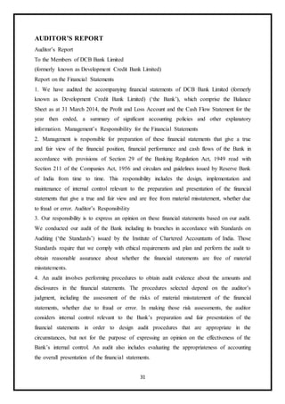 31
AUDITOR’S REPORT
Auditor’s Report
To the Members of DCB Bank Limited
(formerly known as Development Credit Bank Limited)
Report on the Financial Statements
1. We have audited the accompanying financial statements of DCB Bank Limited (formerly
known as Development Credit Bank Limited) (‘the Bank’), which comprise the Balance
Sheet as at 31 March 2014, the Profit and Loss Account and the Cash Flow Statement for the
year then ended, a summary of significant accounting policies and other explanatory
information. Management’s Responsibility for the Financial Statements
2. Management is responsible for preparation of these financial statements that give a true
and fair view of the financial position, financial performance and cash flows of the Bank in
accordance with provisions of Section 29 of the Banking Regulation Act, 1949 read with
Section 211 of the Companies Act, 1956 and circulars and guidelines issued by Reserve Bank
of India from time to time. This responsibility includes the design, implementation and
maintenance of internal control relevant to the preparation and presentation of the financial
statements that give a true and fair view and are free from material misstatement, whether due
to fraud or error. Auditor’s Responsibility
3. Our responsibility is to express an opinion on these financial statements based on our audit.
We conducted our audit of the Bank including its branches in accordance with Standards on
Auditing (‘the Standards’) issued by the Institute of Chartered Accountants of India. Those
Standards require that we comply with ethical requirements and plan and perform the audit to
obtain reasonable assurance about whether the financial statements are free of material
misstatements.
4. An audit involves performing procedures to obtain audit evidence about the amounts and
disclosures in the financial statements. The procedures selected depend on the auditor’s
judgment, including the assessment of the risks of material misstatement of the financial
statements, whether due to fraud or error. In making those risk assessments, the auditor
considers internal control relevant to the Bank’s preparation and fair presentation of the
financial statements in order to design audit procedures that are appropriate in the
circumstances, but not for the purpose of expressing an opinion on the effectiveness of the
Bank’s internal control. An audit also includes evaluating the appropriateness of accounting
the overall presentation of the financial statements.
 