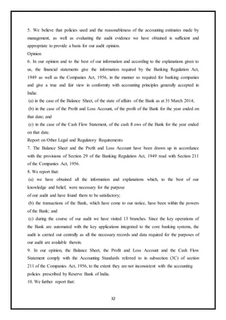 32
5. We believe that policies used and the reasonableness of the accounting estimates made by
management, as well as evaluating the audit evidence we have obtained is sufficient and
appropriate to provide a basis for our audit opinion.
Opinion
6. In our opinion and to the best of our information and according to the explanations given to
us, the financial statements give the information required by the Banking Regulation Act,
1949 as well as the Companies Act, 1956, in the manner so required for banking companies
and give a true and fair view in conformity with accounting principles generally accepted in
India:
(a) in the case of the Balance Sheet, of the state of affairs of the Bank as at 31 March 2014;
(b) in the case of the Profit and Loss Account, of the profit of the Bank for the year ended on
that date; and
(c) in the case of the Cash Flow Statement, of the cash fl ows of the Bank for the year ended
on that date.
Report on Other Legal and Regulatory Requirements
7. The Balance Sheet and the Profit and Loss Account have been drawn up in accordance
with the provisions of Section 29 of the Banking Regulation Act, 1949 read with Section 211
of the Companies Act, 1956.
8. We report that:
(a) we have obtained all the information and explanations which, to the best of our
knowledge and belief, were necessary for the purpose
of our audit and have found them to be satisfactory;
(b) the transactions of the Bank, which have come to our notice, have been within the powers
of the Bank; and
(c) during the course of our audit we have visited 13 branches. Since the key operations of
the Bank are automated with the key applications integrated to the core banking systems, the
audit is carried out centrally as all the necessary records and data required for the purposes of
our audit are available therein.
9. In our opinion, the Balance Sheet, the Profit and Loss Account and the Cash Flow
Statement comply with the Accounting Standards referred to in subsection (3C) of section
211 of the Companies Act, 1956, to the extent they are not inconsistent with the accounting
policies prescribed by Reserve Bank of India.
10. We further report that:
 