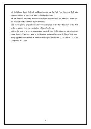 33
(i) the Balance Sheet, the Profit and Loss Account and the Cash Flow Statement dealt with
by this report are in agreement with the books of account;
(ii) the financial accounting systems of the Bank are centralised and, therefore, returns are
not necessary to be submitted by the branches;
(iii) in our opinion, proper books of account as required by law have been kept by the Bank
so far as appears from our examination of those books; and
(iv) on the basis of written representations received from the Directors and taken on record
by the Board of Directors, none of the Directors is disqualified as on 31 March 2014 from
being appointed as a Director in terms of clause (g) of sub-section (1) of Section 274 of the
Companies Act, 1956.
 