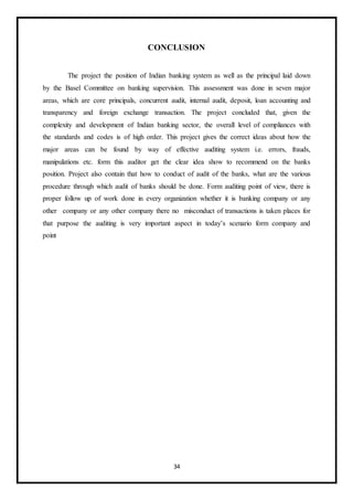 34
CONCLUSION
The project the position of Indian banking system as well as the principal laid down
by the Basel Committee on banking supervision. This assessment was done in seven major
areas, which are core principals, concurrent audit, internal audit, deposit, loan accounting and
transparency and foreign exchange transaction. The project concluded that, given the
complexity and development of Indian banking sector, the overall level of compliances with
the standards and codes is of high order. This project gives the correct ideas about how the
major areas can be found by way of effective auditing system i.e. errors, frauds,
manipulations etc. form this auditor get the clear idea show to recommend on the banks
position. Project also contain that how to conduct of audit of the banks, what are the various
procedure through which audit of banks should be done. Form auditing point of view, there is
proper follow up of work done in every organization whether it is banking company or any
other company or any other company there no misconduct of transactions is taken places for
that purpose the auditing is very important aspect in today’s scenario form company and
point
 