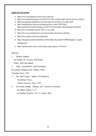 35
BIBLIOGRAPHY
 http://www.investopedia.com/terms/a/audit.asp
 http://www.bankexamstoday.com/2014/12/what-is-bank-audit-and-its-process-in.html
 http://accounting-simplified.com/audit/introduction/types-of-audits.html
 http://smallbusiness.chron.com/characteristics-audit-18425.html
http://purebusinessschool.blogspot.in/2013/05/advantages-disadvantages-and.html
 http://www.trueandfair.org.uk/what_is_an_audit
 http://www.accountingconcern.com/accounting-dictionary/auditing/
 http://www.audit.cornell.edu/audit.html
 https://docupub.com/docs/cd8a90c2-910b-466b-a8ae-fcda551d9f00/chapter-11-audit-
of-banks.pdf
 http://smallbusiness.chron.com/4-types-audit-reports-3794.html
BOOKS:
1. Modern Auditing
By Graham W. Cosserat; Neil Rodda
Wiley, 2009 (3rd edition)
2. Audit, Accountability and Government
By Kathryn Hollingsworth; Fidelma White
Clarendon Press, 1999
3. The Audit Society : Rituals Of Verification
By Michael Power
Oxford University Press, 1997
4. Accounting Quality, Auditing and Corporate Governance
By Imhoff, Eugene A., Jr
Accounting Horizons, Vol. 17, Annual 2003
 