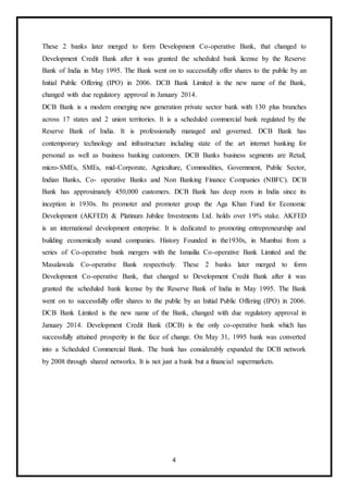 4
These 2 banks later merged to form Development Co-operative Bank, that changed to
Development Credit Bank after it was granted the scheduled bank license by the Reserve
Bank of India in May 1995. The Bank went on to successfully offer shares to the public by an
Initial Public Offering (IPO) in 2006. DCB Bank Limited is the new name of the Bank,
changed with due regulatory approval in January 2014.
DCB Bank is a modern emerging new generation private sector bank with 130 plus branches
across 17 states and 2 union territories. It is a scheduled commercial bank regulated by the
Reserve Bank of India. It is professionally managed and governed. DCB Bank has
contemporary technology and infrastructure including state of the art internet banking for
personal as well as business banking customers. DCB Banks business segments are Retail,
micro-SMEs, SMEs, mid-Corporate, Agriculture, Commodities, Government, Public Sector,
Indian Banks, Co- operative Banks and Non Banking Finance Companies (NBFC). DCB
Bank has approximately 450,000 customers. DCB Bank has deep roots in India since its
inception in 1930s. Its promoter and promoter group the Aga Khan Fund for Economic
Development (AKFED) & Platinum Jubilee Investments Ltd. holds over 19% stake. AKFED
is an international development enterprise. It is dedicated to promoting entrepreneurship and
building economically sound companies. History Founded in the1930s, in Mumbai from a
series of Co-operative bank mergers with the Ismailia Co-operative Bank Limited and the
Masalawala Co-operative Bank respectively. These 2 banks later merged to form
Development Co-operative Bank, that changed to Development Credit Bank after it was
granted the scheduled bank license by the Reserve Bank of India in May 1995. The Bank
went on to successfully offer shares to the public by an Initial Public Offering (IPO) in 2006.
DCB Bank Limited is the new name of the Bank, changed with due regulatory approval in
January 2014. Development Credit Bank (DCB) is the only co-operative bank which has
successfully attained prosperity in the face of change. On May 31, 1995 bank was converted
into a Scheduled Commercial Bank. The bank has considerably expanded the DCB network
by 2008 through shared networks. It is not just a bank but a financial supermarkets.
 