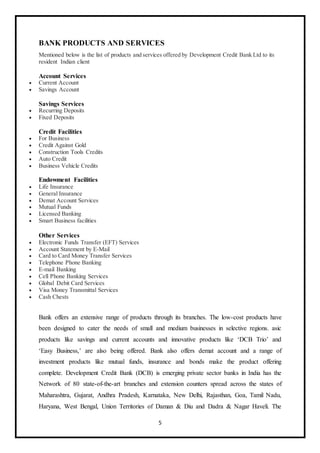 5
BANK PRODUCTS AND SERVICES
Mentioned below is the list of products and services offered by Development Credit Bank Ltd to its
resident Indian client
Account Services
 Current Account
 Savings Account
Savings Services
 Recurring Deposits
 Fixed Deposits
Credit Facilities
 For Business
 Credit Against Gold
 Construction Tools Credits
 Auto Credit
 Business Vehicle Credits
Endowment Facilities
 Life Insurance
 General Insurance
 Demat Account Services
 Mutual Funds
 Licensed Banking
 Smart Business facilities
Other Services
 Electronic Funds Transfer (EFT) Services
 Account Statement by E-Mail
 Card to Card Money Transfer Services
 Telephone Phone Banking
 E-mail Banking
 Cell Phone Banking Services
 Global Debit Card Services
 Visa Money Transmittal Services
 Cash Chests
Bank offers an extensive range of products through its branches. The low-cost products have
been designed to cater the needs of small and medium businesses in selective regions. asic
products like savings and current accounts and innovative products like ‘DCB Trio’ and
‘Easy Business,’ are also being offered. Bank also offers demat account and a range of
investment products like mutual funds, insurance and bonds make the product offering
complete. Development Credit Bank (DCB) is emerging private sector banks in India has the
Network of 80 state-of-the-art branches and extension counters spread across the states of
Maharashtra, Gujarat, Andhra Pradesh, Karnataka, New Delhi, Rajasthan, Goa, Tamil Nadu,
Haryana, West Bengal, Union Territories of Daman & Diu and Dadra & Nagar Haveli. The
 