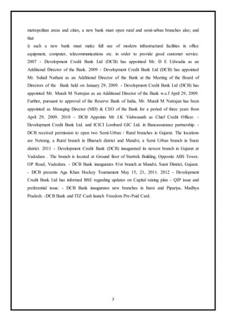 7
metropolitan areas and cities, a new bank must open rural and semi-urban branches also; and
that
i) such a new bank must make full use of modern infrastructural facilities in office
equipment, computer, telecommunications etc. in order to provide good customer service.
2007 - Development Credit Bank Ltd (DCB) has appointed Mr. D E Udwadia as an
Additional Director of the Bank. 2009 - Development Credit Bank Ltd (DCB) has appointed
Mr. Suhail Nathani as an Additional Director of the Bank at the Meeting of the Board of
Directors of the Bank held on January 29, 2009. - Development Credit Bank Ltd (DCB) has
appointed Mr. Murali M Natrajan as an Additional Director of the Bank w.e.f April 29, 2009.
Further, pursuant to approval of the Reserve Bank of India, Mr. Murali M Natrajan has been
appointed as Managing Director (MD) & CEO of the Bank for a period of three years from
April 29, 2009. 2010 - DCB Appoints Mr J.K Vishwanath as Chief Credit Officer. -
Development Credit Bank Ltd. and ICICI Lombard GIC Ltd. in Bancassurance partnership. -
DCB received permission to open two Semi-Urban / Rural branches in Gujarat. The locations
are Netrang, a Rural branch in Bharuch district and Mandvi, a Semi Urban branch in Surat
district. 2011 - Development Credit Bank (DCB) inaugurated its newest branch in Gujarat at
Vadodara . The branch is located at Ground floor of Startrek Building, Opposite ABS Tower,
OP Road, Vadodara. - DCB Bank inaugurates 81st branch at Mandvi, Surat District, Gujarat.
- DCB presents Aga Khan Hockey Tournament May 15, 21, 2011. 2012 - Development
Credit Bank Ltd has informed BSE regarding updates on Capital raising plan - QIP issue and
preferential issue. - DCB Bank inaugurates new branches in Itarsi and Pipariya, Madhya
Pradesh. -DCB Bank and ITZ Cash launch Freedom Pre-Paid Card.
 