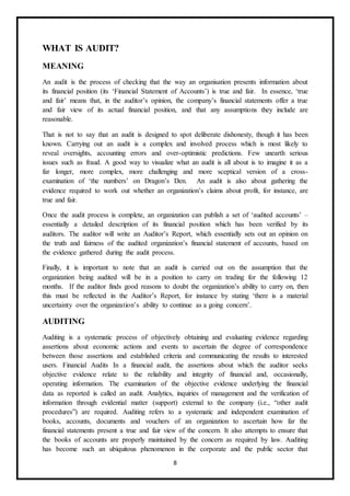 8
WHAT IS AUDIT?
MEANING
An audit is the process of checking that the way an organisation presents information about
its financial position (its ‘Financial Statement of Accounts’) is true and fair. In essence, ‘true
and fair’ means that, in the auditor’s opinion, the company’s financial statements offer a true
and fair view of its actual financial position, and that any assumptions they include are
reasonable.
That is not to say that an audit is designed to spot deliberate dishonesty, though it has been
known. Carrying out an audit is a complex and involved process which is most likely to
reveal oversights, accounting errors and over-optimistic predictions. Few unearth serious
issues such as fraud. A good way to visualize what an audit is all about is to imagine it as a
far longer, more complex, more challenging and more sceptical version of a cross-
examination of ‘the numbers’ on Dragon’s Den. An audit is also about gathering the
evidence required to work out whether an organization’s claims about profit, for instance, are
true and fair.
Once the audit process is complete, an organization can publish a set of ‘audited accounts’ –
essentially a detailed description of its financial position which has been verified by its
auditors. The auditor will write an Auditor’s Report, which essentially sets out an opinion on
the truth and fairness of the audited organization’s financial statement of accounts, based on
the evidence gathered during the audit process.
Finally, it is important to note that an audit is carried out on the assumption that the
organization being audited will be in a position to carry on trading for the following 12
months. If the auditor finds good reasons to doubt the organization’s ability to carry on, then
this must be reflected in the Auditor’s Report, for instance by stating ‘there is a material
uncertainty over the organization’s ability to continue as a going concern’.
AUDITING
Auditing is a systematic process of objectively obtaining and evaluating evidence regarding
assertions about economic actions and events to ascertain the degree of correspondence
between those assertions and established criteria and communicating the results to interested
users. Financial Audits In a financial audit, the assertions about which the auditor seeks
objective evidence relate to the reliability and integrity of financial and, occasionally,
operating information. The examination of the objective evidence underlying the financial
data as reported is called an audit. Analytics, inquiries of management and the verification of
information through evidential matter (support) external to the company (i.e., “other audit
procedures”) are required. Auditing refers to a systematic and independent examination of
books, accounts, documents and vouchers of an organization to ascertain how far the
financial statements present a true and fair view of the concern. It also attempts to ensure that
the books of accounts are properly maintained by the concern as required by law. Auditing
has become such an ubiquitous phenomenon in the corporate and the public sector that
 