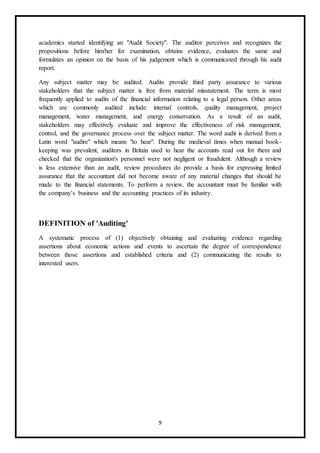 9
academics started identifying an "Audit Society". The auditor perceives and recognizes the
propositions before him/her for examination, obtains evidence, evaluates the same and
formulates an opinion on the basis of his judgement which is communicated through his audit
report.
Any subject matter may be audited. Audits provide third party assurance to various
stakeholders that the subject matter is free from material misstatement. The term is most
frequently applied to audits of the financial information relating to a legal person. Other areas
which are commonly audited include: internal controls, quality management, project
management, water management, and energy conservation. As a result of an audit,
stakeholders may effectively evaluate and improve the effectiveness of risk management,
control, and the governance process over the subject matter. The word audit is derived from a
Latin word "audire" which means "to hear". During the medieval times when manual book-
keeping was prevalent, auditors in Britain used to hear the accounts read out for them and
checked that the organization's personnel were not negligent or fraudulent. Although a review
is less extensive than an audit, review procedures do provide a basis for expressing limited
assurance that the accountant did not become aware of any material changes that should be
made to the financial statements. To perform a review, the accountant must be familiar with
the company’s business and the accounting practices of its industry.
DEFINITION of 'Auditing'
A systematic process of (1) objectively obtaining and evaluating evidence regarding
assertions about economic actions and events to ascertain the degree of correspondence
between those assertions and established criteria and (2) communicating the results to
interested users.
 