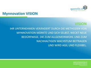 WWW.MYNNOVATION.CH
INFO@MYNNOVATION.CH
© mynnovation.ch
VISION
IHR UNTERNEHMEN VERÄNDERT DURCH DIE METHODEN VON
MYNNOVATION MÄRKTE UND SICH SELBST, WECKT NEUE
BEDÜRFNISSE, DIE ZUM ALLGEMEINWOHL UND ZUM
NACHHALTIGEN WACHSTUM BEITRAGEN
UND WIRD AGIL UND FLEXIBEL.
Mynnovation VISION
 