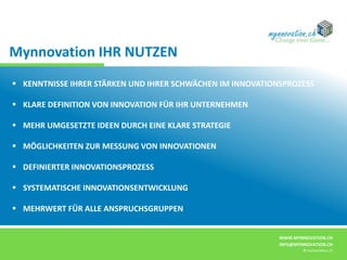 WWW.MYNNOVATION.CH
INFO@MYNNOVATION.CH
© mynnovation.ch
 KENNTNISSE IHRER STÄRKEN UND IHRER SCHWÄCHEN IM INNOVATIONSPROZESS
 KLARE DEFINITION VON INNOVATION FÜR IHR UNTERNEHMEN
 MEHR UMGESETZTE IDEEN DURCH EINE KLARE STRATEGIE
 MÖGLICHKEITEN ZUR MESSUNG VON INNOVATIONEN
 DEFINIERTER INNOVATIONSPROZESS
 SYSTEMATISCHE INNOVATIONSENTWICKLUNG
 MEHRWERT FÜR ALLE ANSPRUCHSGRUPPEN
Mynnovation IHR NUTZEN
 