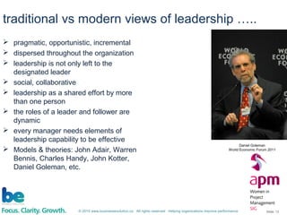 © 2015 www.businessevolution.co All rights reserved Helping organizations improve performance Slide: 13
 pragmatic, opportunistic, incremental
 dispersed throughout the organization
 leadership is not only left to the
designated leader
 social, collaborative
 leadership as a shared effort by more
than one person
 the roles of a leader and follower are
dynamic
 every manager needs elements of
leadership capability to be effective
 Models & theories: John Adair, Warren
Bennis, Charles Handy, John Kotter,
Daniel Goleman, etc.
traditional vs modern views of leadership …..
Daniel Goleman
World Economic Forum 2011
 