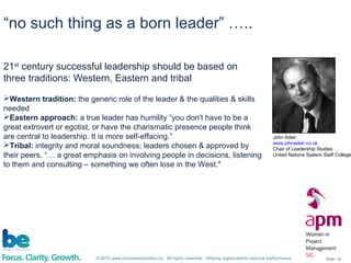 © 2015 www.businessevolution.co All rights reserved Helping organizations improve performance Slide: 14
“no such thing as a born leader” …..
21st
century successful leadership should be based on
three traditions: Western, Eastern and tribal
Western tradition: the generic role of the leader & the qualities & skills
needed
Eastern approach: a true leader has humility “you don't have to be a
great extrovert or egotist, or have the charismatic presence people think
are central to leadership. It is more self-effacing.”
Tribal: integrity and moral soundness; leaders chosen & approved by
their peers. “… a great emphasis on involving people in decisions, listening
to them and consulting – something we often lose in the West."
John Adair
www.johnadair.co.uk
Chair of Leadership Studies
United Nations System Staff College
 