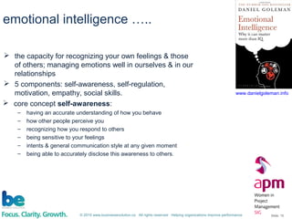 © 2015 www.businessevolution.co All rights reserved Helping organizations improve performance Slide: 15
emotional intelligence …..
 the capacity for recognizing your own feelings & those
of others; managing emotions well in ourselves & in our
relationships
 5 components: self-awareness, self-regulation,
motivation, empathy, social skills. www.danielgoleman.info
 core concept self-awareness:
– having an accurate understanding of how you behave
– how other people perceive you
– recognizing how you respond to others
– being sensitive to your feelings
– intents & general communication style at any given moment
– being able to accurately disclose this awareness to others.
 