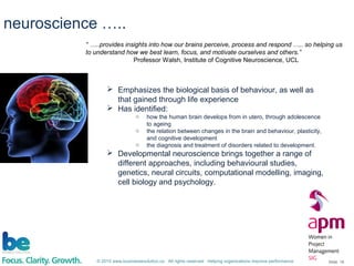 © 2015 www.businessevolution.co All rights reserved Helping organizations improve performance Slide: 18
 Emphasizes the biological basis of behaviour, as well as
that gained through life experience
 Has identified:
o how the human brain develops from in utero, through adolescence
to ageing
o the relation between changes in the brain and behaviour, plasticity,
and cognitive development
o the diagnosis and treatment of disorders related to development.
 Developmental neuroscience brings together a range of
different approaches, including behavioural studies,
genetics, neural circuits, computational modelling, imaging,
cell biology and psychology.
“ …..provides insights into how our brains perceive, process and respond ….. so helping us
to understand how we best learn, focus, and motivate ourselves and others.”
Professor Walsh, Institute of Cognitive Neuroscience, UCL
neuroscience …..
 