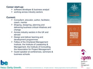 © 2015 www.businessevolution.co All rights reserved Helping organizations improve performance Slide: 2
Career start-up:
 software developer & business analyst
 working across industry sectors
Current:
 Consultant, educator, author, facilitator,
coach, mentor
 Shaping, designing, planning and
delivering business critical initiatives and
change
 Across industry sectors in the UK and
abroad
 Design and deliver learning and
development programmes
 Fellow of the Chartered Management
Institute, the Institute of Leadership &
Management, the Institute of Consulting,
the Association for Project Management
 Guest speaker at conferences, seminars &
business schools.
 