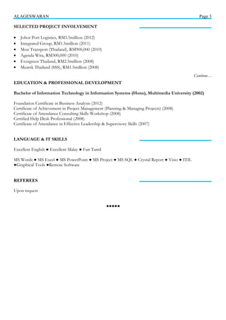 ALAGESWARAN Page 3
SELECTED PROJECT INVOLVEMENT
• Johor Port Logistics, RM3.5million (2012)
• Integrated Group, RM1.5million (2011)
• Mon Transport (Thailand), RM900,000 (2010)
• Agenda Wira, RM300,000 (2010)
• Evergreen Thailand, RM2.5million (2008)
• Mearsk Thailand (SSS), RM1.5million (2008)
EDUCATION & PROFESSIONAL DEVELOPMENT
Bachelor of Information Technology in Information Systems (Hons), Multimedia University (2002)
Foundation Certificate in Business Analysis (2012)
Certificate of Achievement in Project Management (Planning & Managing Projects) (2008)
Certificate of Attendance Consulting Skills Workshop (2008)
Certified Help Desk Professional (2008)
Certificate of Attendance in Effective Leadership & Supervisory Skills (2007)
LANGUAGE & IT SKILLS
Excellent English ● Excellent Malay ● Fair Tamil
MS Words ● MS Excel ● MS PowerPoint ● MS Project ● MS SQL ● Crystal Report ● Visio ● ITIL
●Graphical Tools ●Remote Software
REFEREES
Upon request
●●●●●
Continue…
 