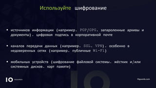 10GUARDS.COM
Используйте шифрование
 источников информации (например, PGP/GPG, запароленные архивы и
документы), цифровая подпись в корпоративной почте
 каналов передачи данных (например, SSL, VPN), особенно в
недоверенных сетях (например, публичные Wi-Fi)
 мобильных устройств (шифрование файловой системы, жёстких и/или
системных дисков, карт памяти)
 