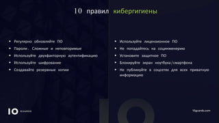 10GUARDS.COM
10 правил кибергигиены
 Регулярно обновляйте ПО
 Пароли. Сложные и неповторимые
 Используйте двухфакторную аутентификацию
 Используйте шифрование
 Создавайте резервные копии
 Используйте лицензионное ПО
 Не попадайтесь на социнженерию
 Установите защитное ПО
 Блокируйте экран ноутбука/смартфона
 Не публикуйте в соцсетях для всех приватную
информацию
 