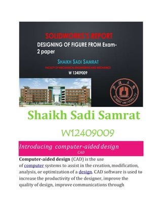 SOLIDWORKS’S REPORT
SHAIKH SADI SAMRAT
FACULTY OF MECHANICAL ENGINEERINGAND MECHANICS
W 12409009
DESIGNING OF FIGURE FROM Exam-
2 paper
Shaikh Sadi Samrat
W12409009
Introducing computer-aided design
CAD
Computer-aided design (CAD) is the use
of computer systems to assist in the creation, modification,
analysis, or optimizationof a design. CAD software is used to
increase the productivity of the designer, improve the
quality of design, improve communications through
 