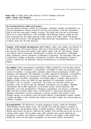 Technical summary: Environmental Systems Project
Project title: A Trophic Study of the University of York’s Heslington East Lake
Author: Thomas Alan Sheppard
Please note that this summary is restricted to 1 page only,do not exceed this limit
Researchquestion/issue addressed by project:
The report aimed to determine whether the concentration of inorganic nutrients and chlorophyll α (a
proxy for phytoplankton biomass) around the reed beds on the perimeter of the lake represented a
body of water that could sustain a healthy ecosystem. The trophic state of the lake was determined
and in turn so was the effectiveness of the Sustainable Urban Drainage Systems, notably the reed
beds, incorporated into the campus landscape to filter nutrients from surface runoff. The intention
was to assist the University’s Site Management Team and provide recommendations on the reduction
of nutrient inputs from the wider landscape.
Summary of the methods and approaches used: Triplicate surface water samples were collected on
the 10th November 2016 at equal distances either side of each reed bed, totalling five beds and ten
sites upon the 10.4 hectare lake situated on the southern margin of the site. After filtering, samples
were analysed using an autosampler and fluorometer to measure the concentrations of phosphate,
nitrate, ammonium, and the concentration of chlorophyll α respectively. The autosampler relies upon
a colourimetric technique to determine concentrations of nutrients after undergoing a reaction to
produce a coloured dye. The flourometer measures the fluorescence of extracted chlorophyll a
pigment.
Key findings: Nitrate and ammonium concentrations differed significantly across the three sections
of the lake, in line with chlorophyll α. Concentrations were highest in section one, decreasing through
sections two and three. A strong positive correlation existed between concentrations of nitrate and
ammonium with chlorophyll. This relationship was further supported by chlorophyll α concentrations
in section three, reflecting low concentrations of nitrate and ammonium. At the majority of sites,
inorganic nitrogen and nitrate concentrations were thought unlikely to stimulate algal growth to a
significant degree, as they were within the range appropriate for a mesotrophic ecosystem (0.3 -
0.65𝑚𝑔𝑁𝑙−1
and <0.2 𝑚𝑔𝑁𝑂3 𝑙−1
respectively). The contrary was observed in section one,
particularly at sites A2 and B2 where the chlorophyll concentration was at its highest. Phosphate
concentrations did not differ significantly across the lake sections, and the relationship with
chlorophyll α was weak and insignificant. Phosphorus concentrations were however, considerably
higher than those of natural surface waters (>0.020 𝑚𝑔𝑃𝑂4 𝑙−1
). Based upon chlorophyll and
phosphate concentrations, the lake is marginally to severely eutrophic at the majority of sites.
Inorganic nitrogen was considered to have the greatest influence on phytoplankton biomass. Rainfall
was light and unlikely to have disturbed lake sediment in the shallow margins the week preceding the
collection of samples.
Recommendations: The effectiveness of current management systems, notably the Sustainable
Urban Drainage Systems requires review. The eutrophic state of the lake suggests a reduction in
inorganic nitrogen and phosphorus loading is required throughout. Particular attention needs to be
directed upon sections one and two. Improving the condition of the reed beds may be just one way of
reducing nutrient inputs. Water residence times within individual lake sections should also be
investigated, as nutrients may otherwise accumulate. Moreover, the condition of the retention basin
feeding into section one also requires investigation as it may elevate nutrient concentrations.
 