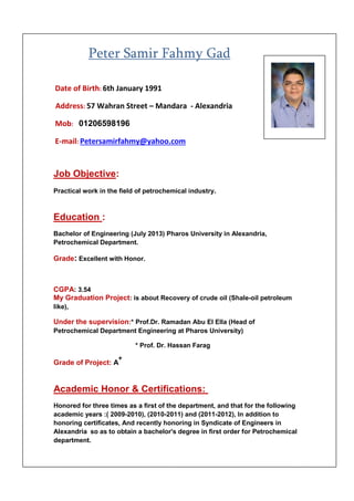 Peter Samir Fahmy Gad
Date of Birth: 6th January 1991
Address: 57 Wahran Street – Mandara - Alexandria
01206598196Mob:
E-mail: Petersamirfahmy@yahoo.com
Job Objective:
Practical work in the field of petrochemical industry.
Education :
Bachelor of Engineering (July 2013) Pharos University in Alexandria,
Petrochemical Department.
Grade: Excellent with Honor.
CGPA: 3.54
My Graduation Project: is about Recovery of crude oil (Shale-oil petroleum
like),
Under the supervision:* Prof.Dr. Ramadan Abu El Ella (Head of
Petrochemical Department Engineering at Pharos University)
* Prof. Dr. Hassan Farag
Grade of Project: A
+
Academic Honor & Certifications:
Honored for three times as a first of the department, and that for the following
academic years :( 2009-2010), (2010-2011) and (2011-2012), In addition to
honoring certificates, And recently honoring in Syndicate of Engineers in
Alexandria so as to obtain a bachelor's degree in first order for Petrochemical
department.
 