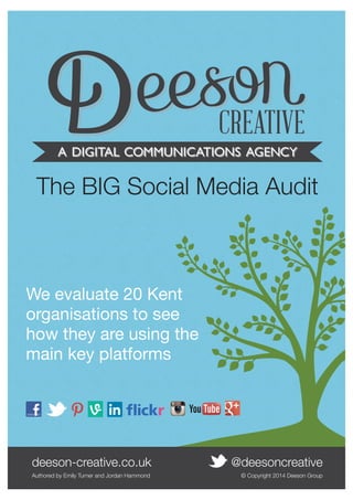 The BIG Social Media Audit 
We evaluate 20 Kent 
organisations to see 
how they are using the 
main key platforms 
deeson-creative.co.uk @deesoncreative 
Authored by Emily Turner and Jordan Hammond © Copyright 2014 Deeson Group 
deeson-creative.co.uk • @deesoncreative 1 
 