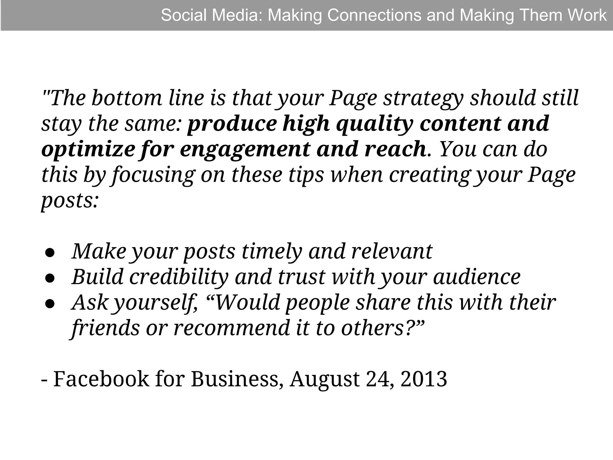 Social Media: Making Connections and Making Them Work

"The bottom line is that your Page strategy should still
stay the same: produce high quality content and
optimize for engagement and reach. You can do
this by focusing on these tips when creating your Page
posts:
● Make your posts timely and relevant
● Build credibility and trust with your audience
● Ask yourself, “Would people share this with their
friends or recommend it to others?”
- Facebook for Business, August 24, 2013

 