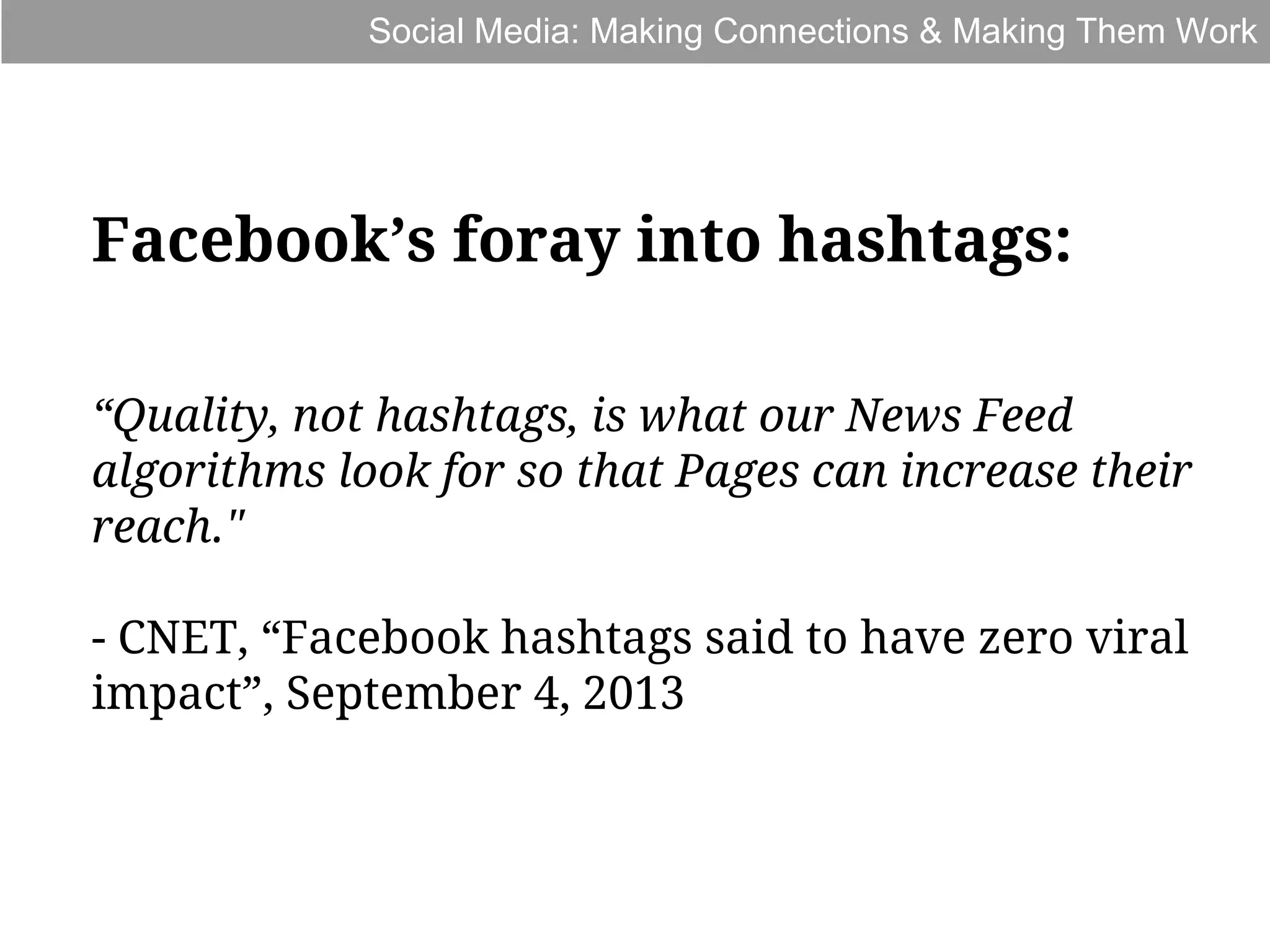 Social Media: Making Connections & Making Them Work

Facebook’s foray into hashtags:
“Quality, not hashtags, is what our News Feed
algorithms look for so that Pages can increase their
reach."
- CNET, “Facebook hashtags said to have zero viral
impact”, September 4, 2013

 