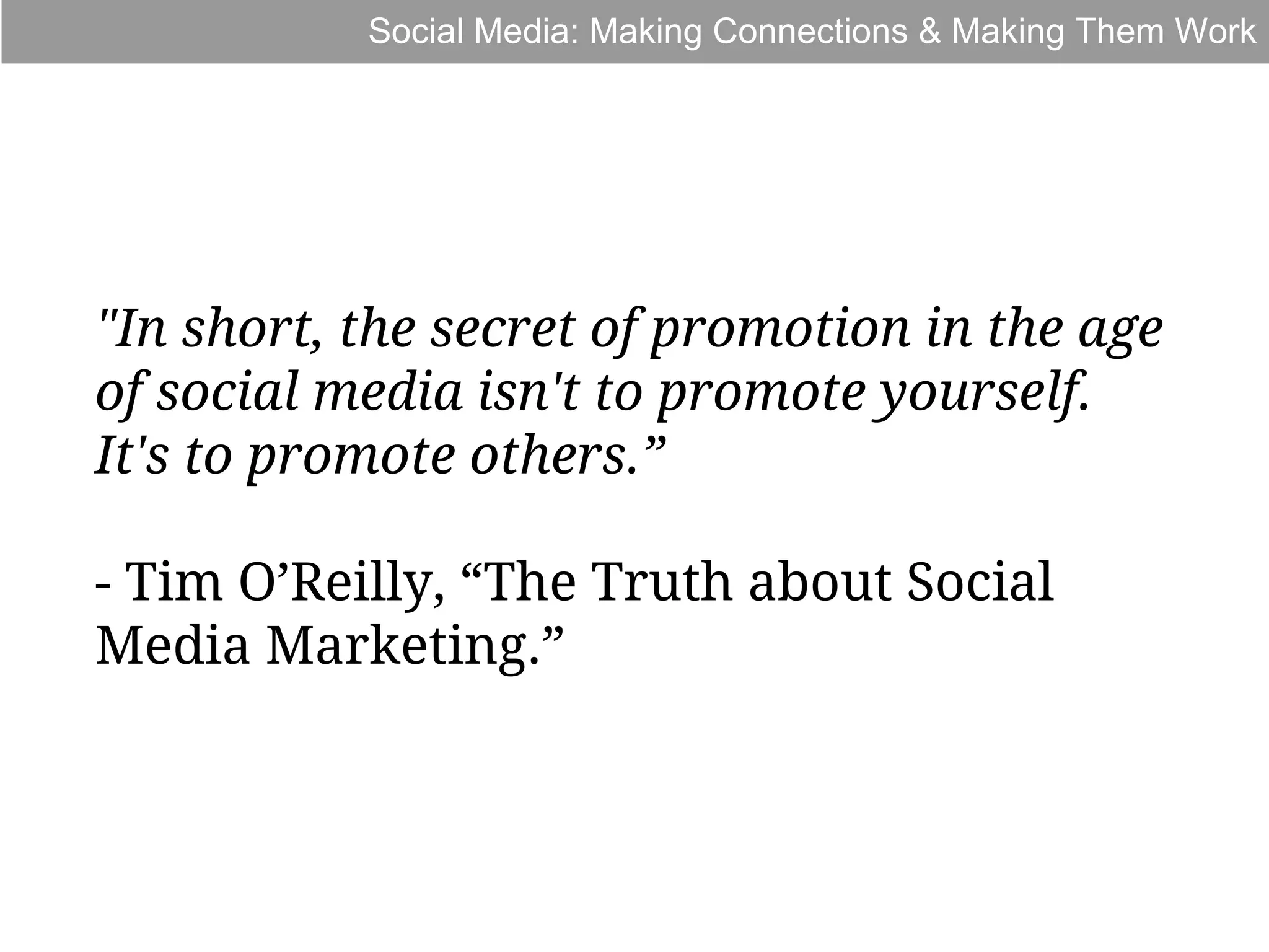 Social Media: Making Connections & Making Them Work

"In short, the secret of promotion in the age
of social media isn't to promote yourself.
It's to promote others.”
- Tim O’Reilly, “The Truth about Social
Media Marketing.”

 