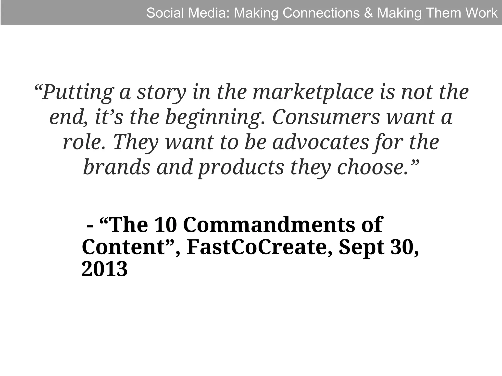 Social Media: Making Connections & Making Them Work

“Putting a story in the marketplace is not the
end, it’s the beginning. Consumers want a
role. They want to be advocates for the
brands and products they choose.”
- “The 10 Commandments of
Content”, FastCoCreate, Sept 30,
2013

 